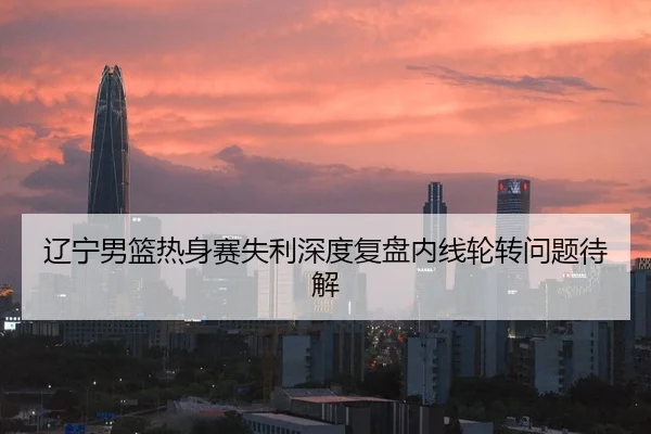 辽宁男篮热身赛失利深度复盘内线轮转问题待解