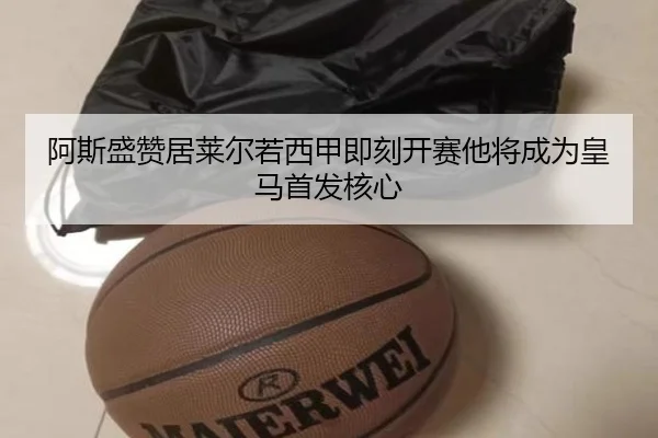 阿斯盛赞居莱尔若西甲即刻开赛他将成为皇马首发核心