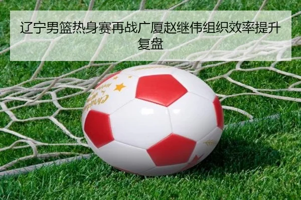 辽宁男篮热身赛再战广厦赵继伟组织效率提升复盘